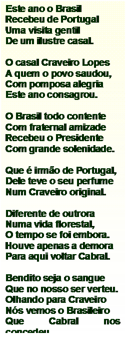 Caixa de texto: Este ano o Brasil
Recebeu de Portugal
Uma visita gentil
De um ilustre casal.

O casal Craveiro Lopes
A quem o povo saudou,
Com pomposa alegria
Este ano consagrou.

O Brasil todo contente
Com fraternal amizade
Recebeu o Presidente
Com grande solenidade.

Que  irmo de Portugal,
Dele teve o seu perfume
Num Craveiro original.

Diferente de outrora
Numa vida florestal,
O tempo se foi embora.
Houve apenas a demora
Para aqui voltar Cabral.

Bendito seja o sangue
Que no nosso ser verteu.
Olhando para Craveiro
Ns vemos o Brasileiro
Que Cabral nos concedeu.




