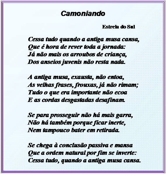 Caixa de texto: Camoniando

Estrela do Sul

Cessa tudo quando a antiga musa cansa,
Que  hora de rever toda a jornada:
J no mais os arroubos de criana,
Dos anseios juvenis no resta nada.

A antiga musa, exausta, no entoa,
As velhas frases, frouxas, j no rimam;
Tudo o que era importante no ecoa
E as cordas desgastadas desafinam.

Se para prosseguir no h mais garra,
No h tambm porque ficar inerte,
Nem tampouco bater em retirada.

Se chega  concluso passiva e mansa
Que a ordem natural por fim se inverte:
Cessa tudo, quando a antiga musa cansa.

